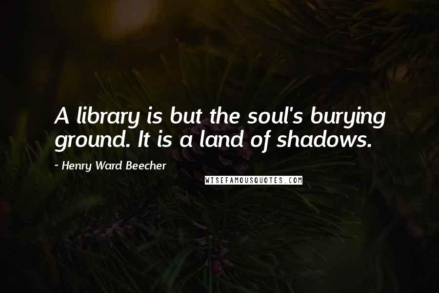 Henry Ward Beecher Quotes: A library is but the soul's burying ground. It is a land of shadows.