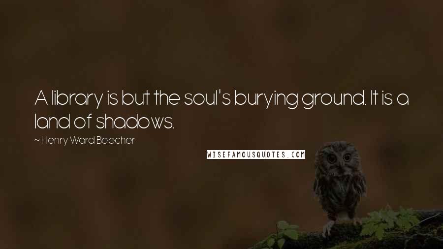 Henry Ward Beecher Quotes: A library is but the soul's burying ground. It is a land of shadows.