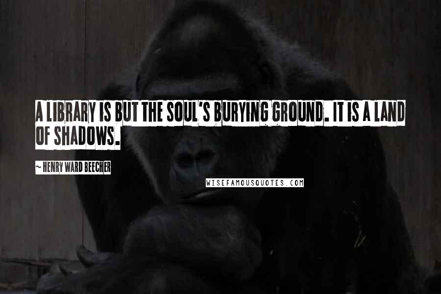 Henry Ward Beecher Quotes: A library is but the soul's burying ground. It is a land of shadows.