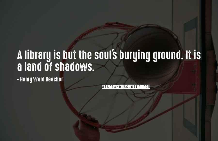 Henry Ward Beecher Quotes: A library is but the soul's burying ground. It is a land of shadows.