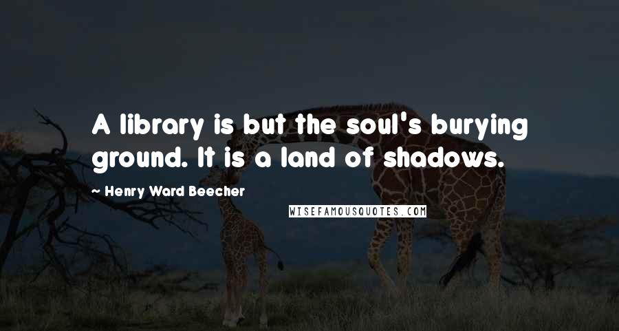 Henry Ward Beecher Quotes: A library is but the soul's burying ground. It is a land of shadows.