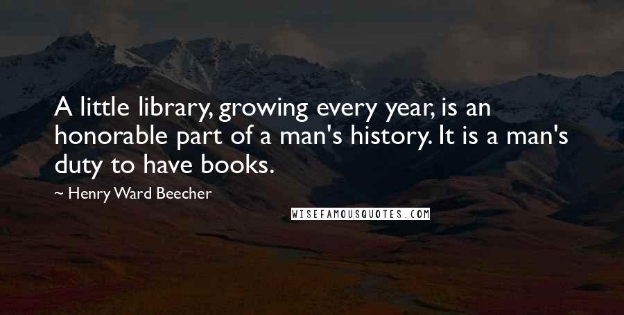 Henry Ward Beecher Quotes: A little library, growing every year, is an honorable part of a man's history. It is a man's duty to have books.