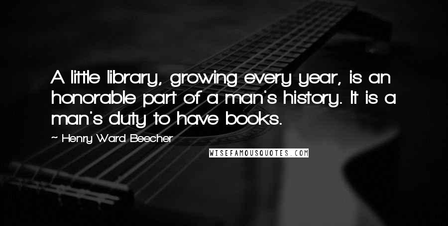 Henry Ward Beecher Quotes: A little library, growing every year, is an honorable part of a man's history. It is a man's duty to have books.