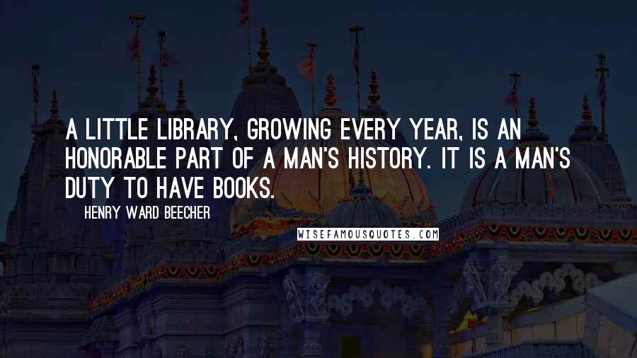Henry Ward Beecher Quotes: A little library, growing every year, is an honorable part of a man's history. It is a man's duty to have books.