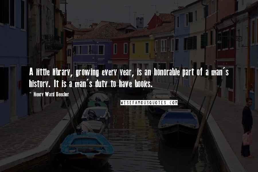 Henry Ward Beecher Quotes: A little library, growing every year, is an honorable part of a man's history. It is a man's duty to have books.