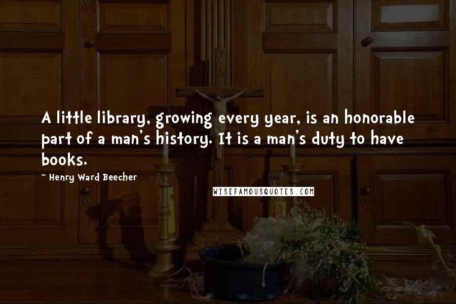 Henry Ward Beecher Quotes: A little library, growing every year, is an honorable part of a man's history. It is a man's duty to have books.