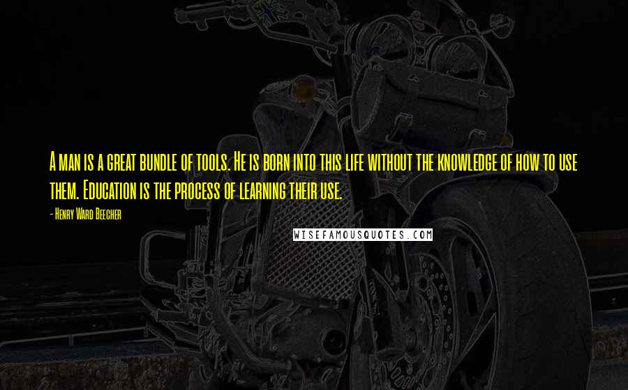 Henry Ward Beecher Quotes: A man is a great bundle of tools. He is born into this life without the knowledge of how to use them. Education is the process of learning their use.