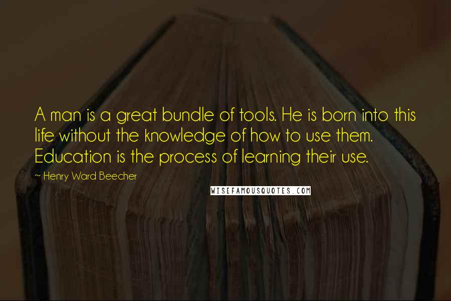 Henry Ward Beecher Quotes: A man is a great bundle of tools. He is born into this life without the knowledge of how to use them. Education is the process of learning their use.