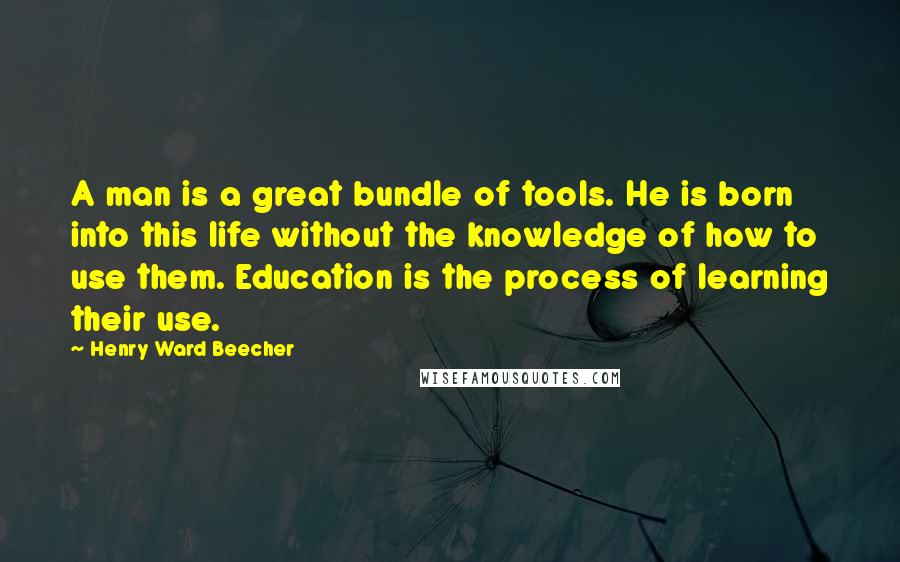 Henry Ward Beecher Quotes: A man is a great bundle of tools. He is born into this life without the knowledge of how to use them. Education is the process of learning their use.