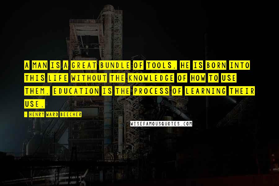 Henry Ward Beecher Quotes: A man is a great bundle of tools. He is born into this life without the knowledge of how to use them. Education is the process of learning their use.