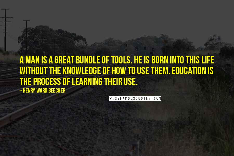 Henry Ward Beecher Quotes: A man is a great bundle of tools. He is born into this life without the knowledge of how to use them. Education is the process of learning their use.