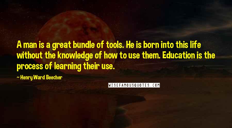 Henry Ward Beecher Quotes: A man is a great bundle of tools. He is born into this life without the knowledge of how to use them. Education is the process of learning their use.