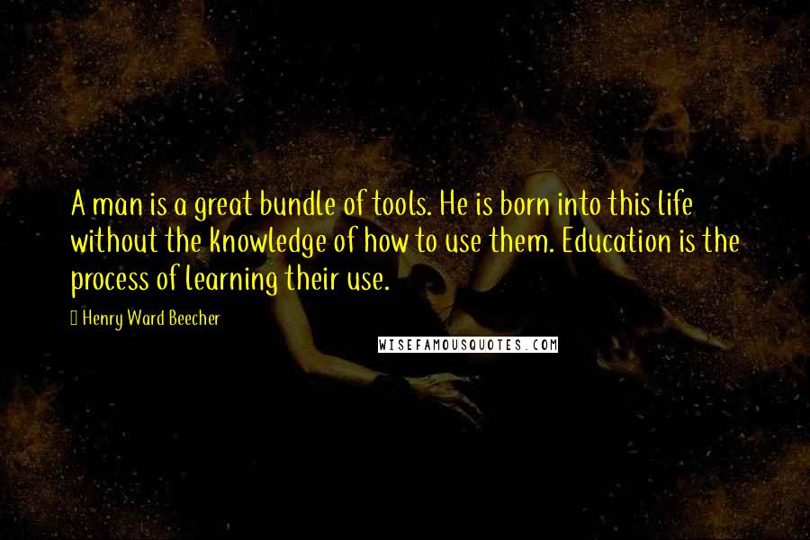 Henry Ward Beecher Quotes: A man is a great bundle of tools. He is born into this life without the knowledge of how to use them. Education is the process of learning their use.