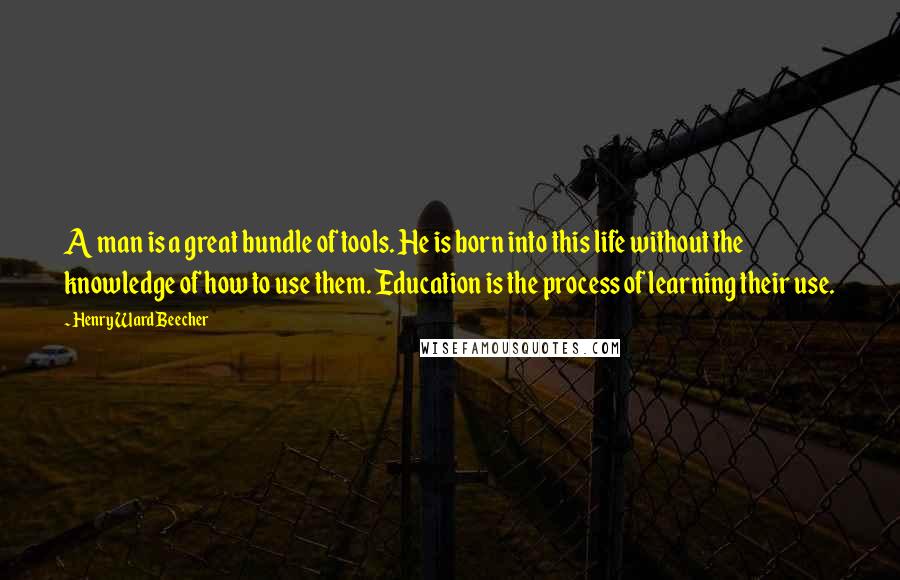 Henry Ward Beecher Quotes: A man is a great bundle of tools. He is born into this life without the knowledge of how to use them. Education is the process of learning their use.