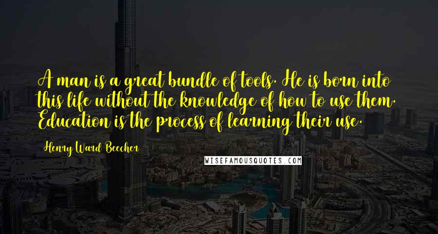 Henry Ward Beecher Quotes: A man is a great bundle of tools. He is born into this life without the knowledge of how to use them. Education is the process of learning their use.