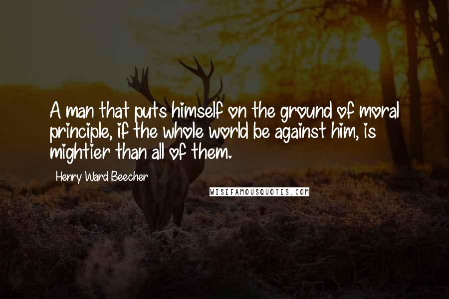 Henry Ward Beecher Quotes: A man that puts himself on the ground of moral principle, if the whole world be against him, is mightier than all of them.