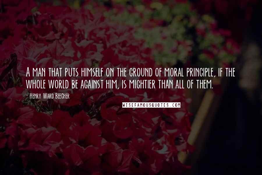 Henry Ward Beecher Quotes: A man that puts himself on the ground of moral principle, if the whole world be against him, is mightier than all of them.