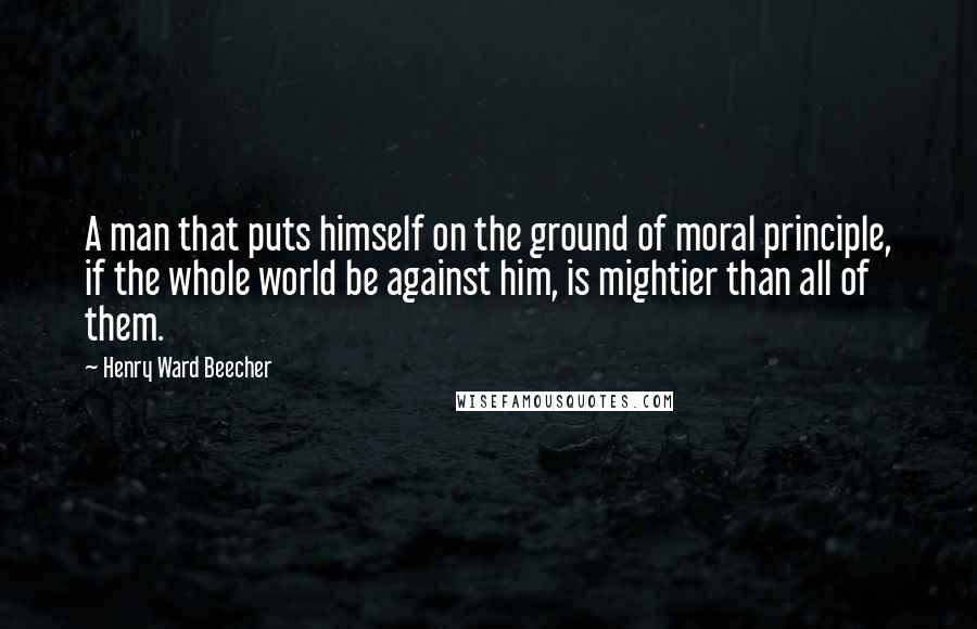 Henry Ward Beecher Quotes: A man that puts himself on the ground of moral principle, if the whole world be against him, is mightier than all of them.