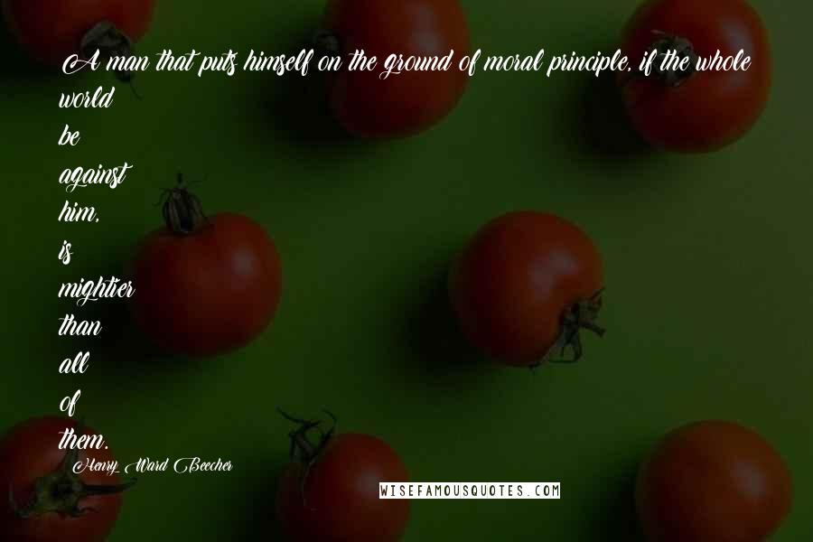 Henry Ward Beecher Quotes: A man that puts himself on the ground of moral principle, if the whole world be against him, is mightier than all of them.