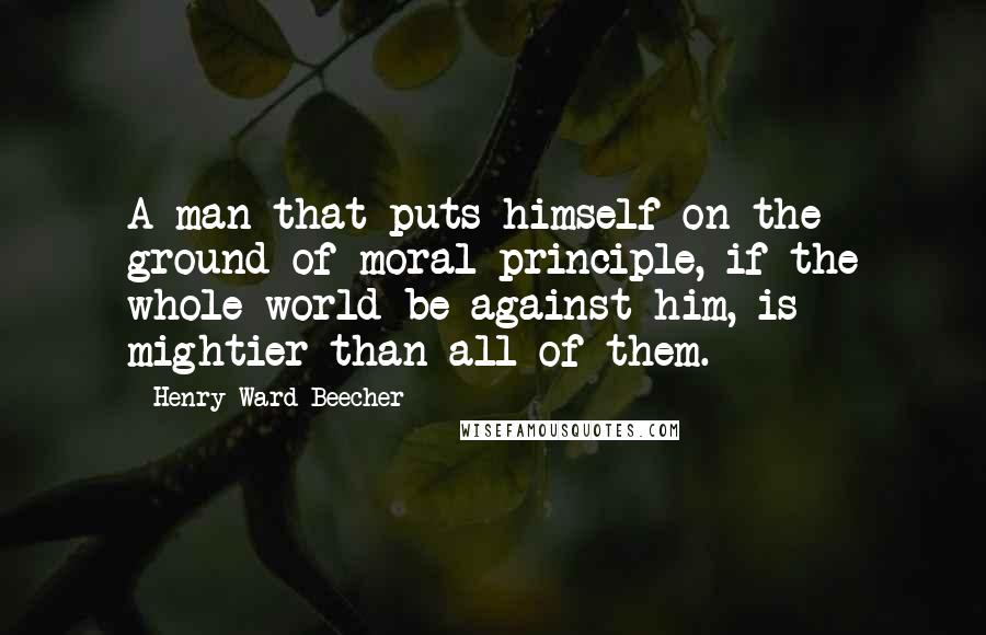 Henry Ward Beecher Quotes: A man that puts himself on the ground of moral principle, if the whole world be against him, is mightier than all of them.