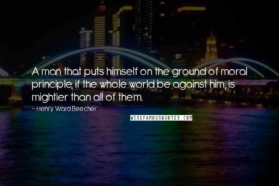 Henry Ward Beecher Quotes: A man that puts himself on the ground of moral principle, if the whole world be against him, is mightier than all of them.