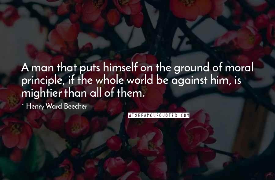 Henry Ward Beecher Quotes: A man that puts himself on the ground of moral principle, if the whole world be against him, is mightier than all of them.