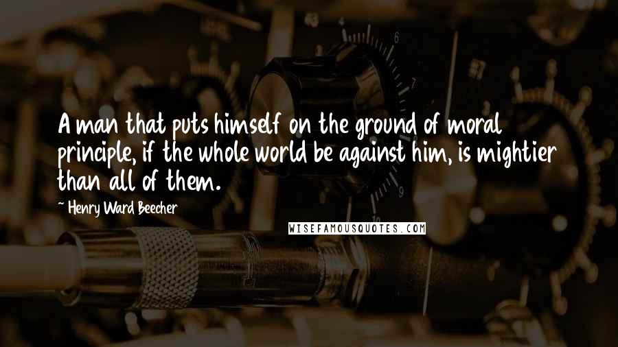 Henry Ward Beecher Quotes: A man that puts himself on the ground of moral principle, if the whole world be against him, is mightier than all of them.