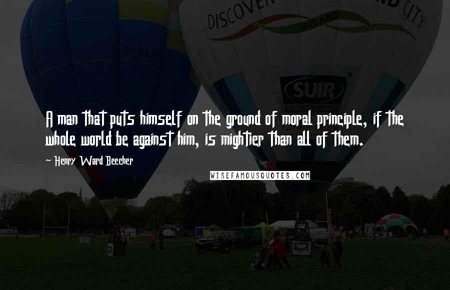 Henry Ward Beecher Quotes: A man that puts himself on the ground of moral principle, if the whole world be against him, is mightier than all of them.