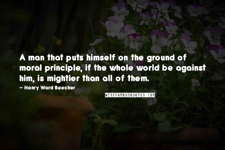 Henry Ward Beecher Quotes: A man that puts himself on the ground of moral principle, if the whole world be against him, is mightier than all of them.