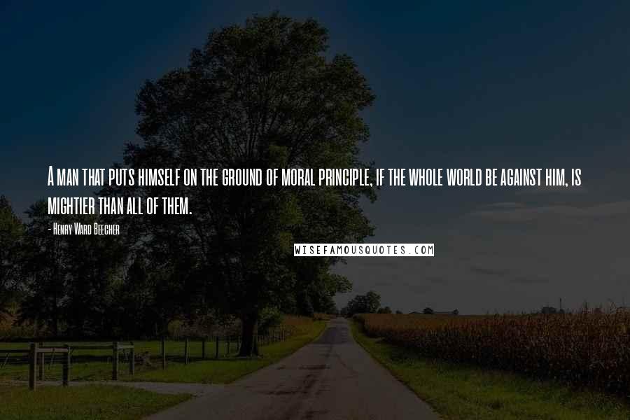 Henry Ward Beecher Quotes: A man that puts himself on the ground of moral principle, if the whole world be against him, is mightier than all of them.