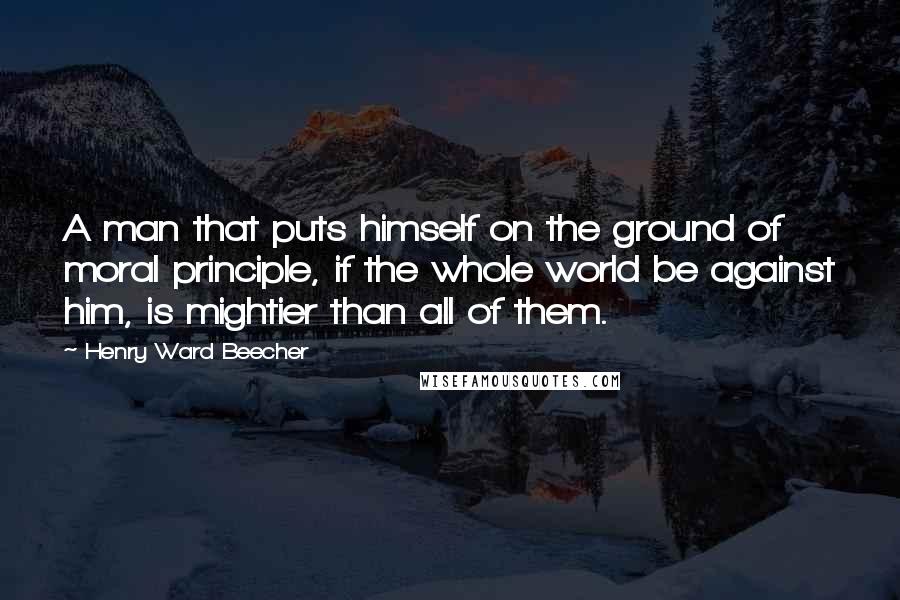 Henry Ward Beecher Quotes: A man that puts himself on the ground of moral principle, if the whole world be against him, is mightier than all of them.