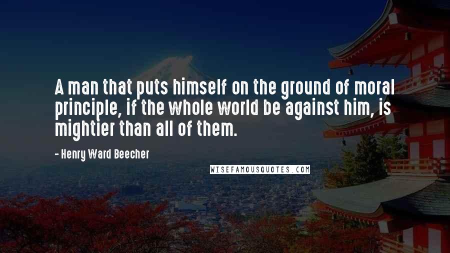 Henry Ward Beecher Quotes: A man that puts himself on the ground of moral principle, if the whole world be against him, is mightier than all of them.