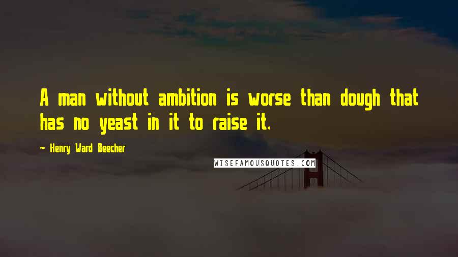 Henry Ward Beecher Quotes: A man without ambition is worse than dough that has no yeast in it to raise it.