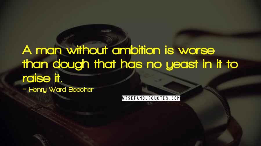 Henry Ward Beecher Quotes: A man without ambition is worse than dough that has no yeast in it to raise it.