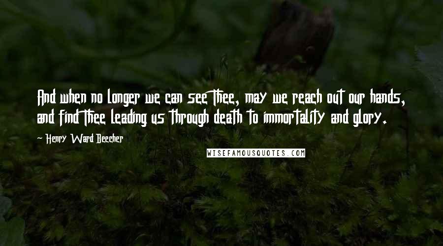 Henry Ward Beecher Quotes: And when no longer we can see Thee, may we reach out our hands, and find Thee leading us through death to immortality and glory.