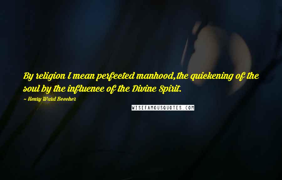 Henry Ward Beecher Quotes: By religion I mean perfected manhood,the quickening of the soul by the influence of the Divine Spirit.