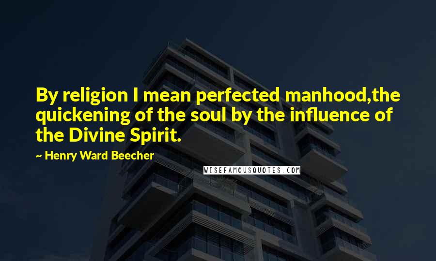 Henry Ward Beecher Quotes: By religion I mean perfected manhood,the quickening of the soul by the influence of the Divine Spirit.