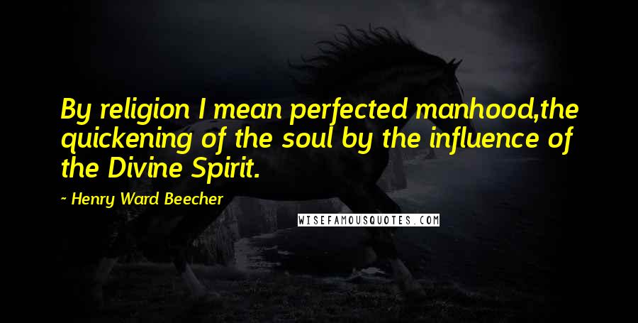 Henry Ward Beecher Quotes: By religion I mean perfected manhood,the quickening of the soul by the influence of the Divine Spirit.