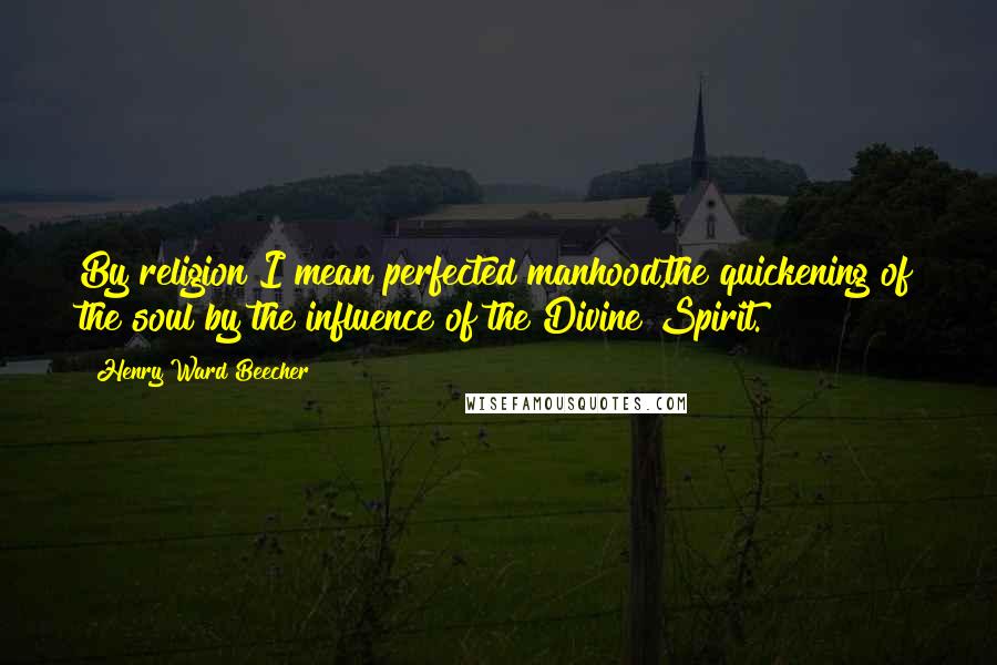 Henry Ward Beecher Quotes: By religion I mean perfected manhood,the quickening of the soul by the influence of the Divine Spirit.