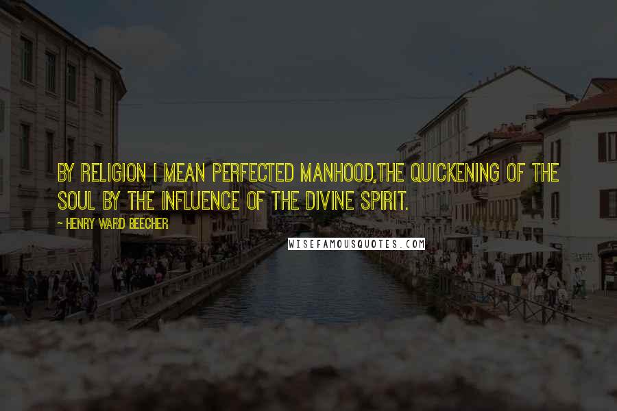 Henry Ward Beecher Quotes: By religion I mean perfected manhood,the quickening of the soul by the influence of the Divine Spirit.