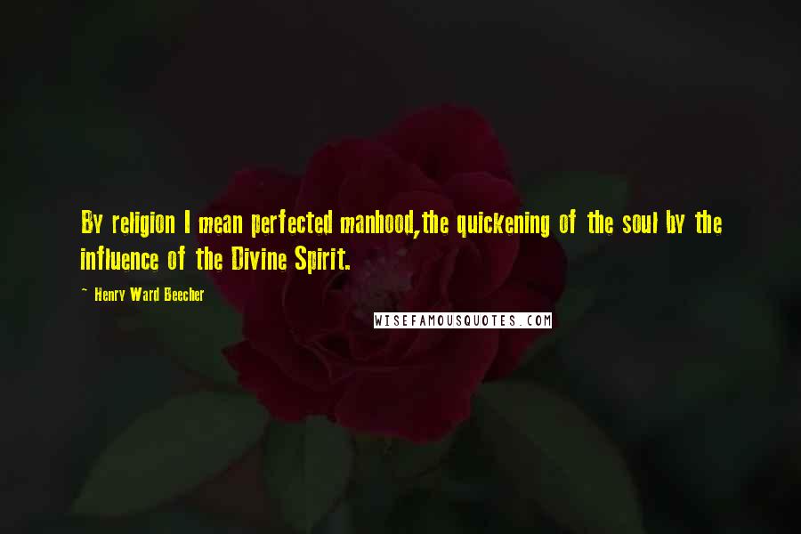 Henry Ward Beecher Quotes: By religion I mean perfected manhood,the quickening of the soul by the influence of the Divine Spirit.