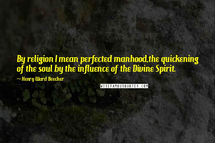 Henry Ward Beecher Quotes: By religion I mean perfected manhood,the quickening of the soul by the influence of the Divine Spirit.