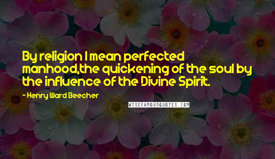 Henry Ward Beecher Quotes: By religion I mean perfected manhood,the quickening of the soul by the influence of the Divine Spirit.