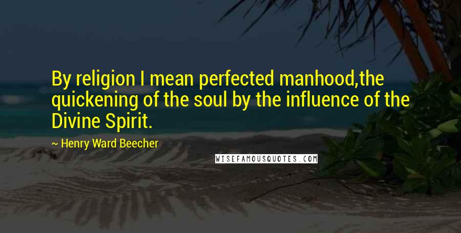 Henry Ward Beecher Quotes: By religion I mean perfected manhood,the quickening of the soul by the influence of the Divine Spirit.