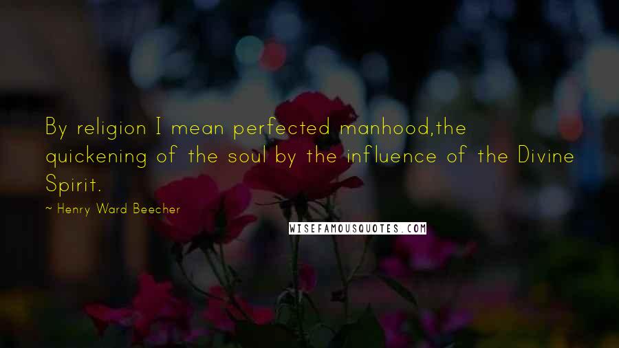 Henry Ward Beecher Quotes: By religion I mean perfected manhood,the quickening of the soul by the influence of the Divine Spirit.