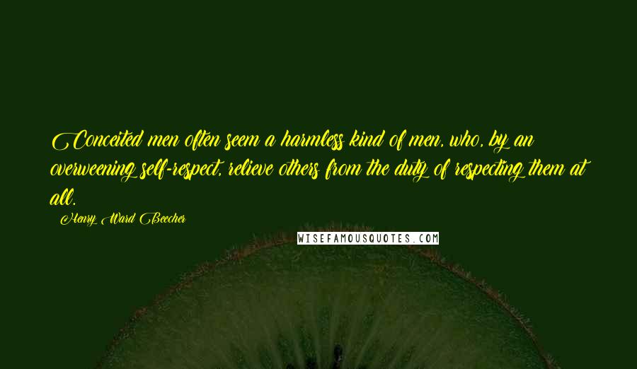 Henry Ward Beecher Quotes: Conceited men often seem a harmless kind of men, who, by an overweening self-respect, relieve others from the duty of respecting them at all.