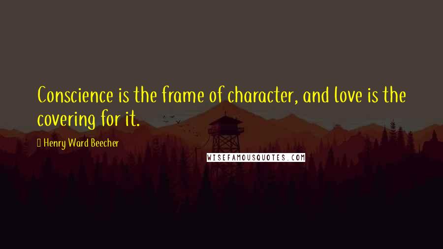 Henry Ward Beecher Quotes: Conscience is the frame of character, and love is the covering for it.