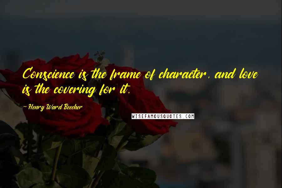 Henry Ward Beecher Quotes: Conscience is the frame of character, and love is the covering for it.