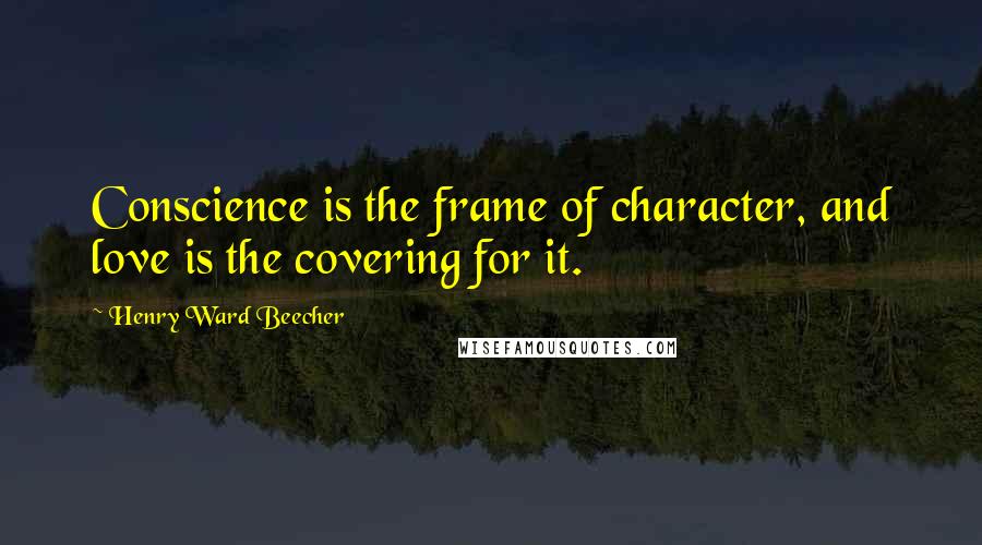 Henry Ward Beecher Quotes: Conscience is the frame of character, and love is the covering for it.