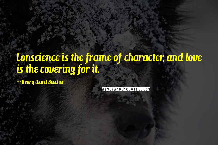 Henry Ward Beecher Quotes: Conscience is the frame of character, and love is the covering for it.